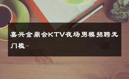 嘉兴金鼎会KTV夜场男模招聘无门槛- 