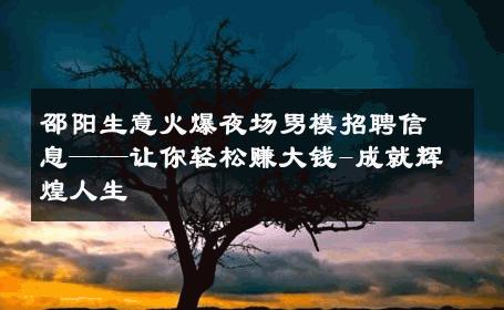 邵阳生意火爆夜场男模招聘信息——让你轻松赚大钱-成就辉煌人生 