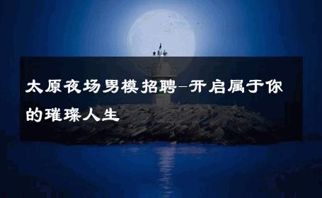 太原夜场男模招聘-开启属于你的璀璨人生 