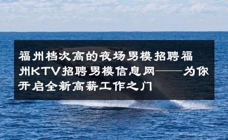 福州档次高的夜场男模招聘福州KTV招聘男模信息网——为你开启全新高薪工作之门 