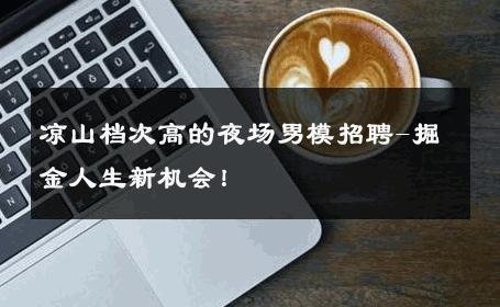 凉山档次高的夜场男模招聘-掘金人生新机会！ 