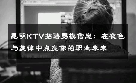 昆明KTV招聘男模信息：在夜色与旋律中点亮你的职业未来 