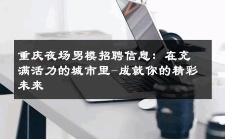 重庆夜场男模招聘信息：在充满活力的城市里-成就你的精彩未来 