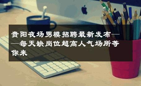 贵阳夜场男模招聘最新发布——每天缺岗位超高人气场所等你来 