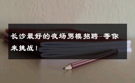 长沙最好的夜场男模招聘-等你来挑战！ 