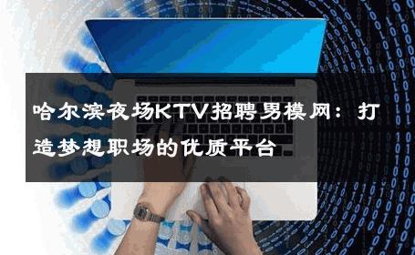 哈尔滨夜场KTV招聘男模网：打造梦想职场的优质平台 