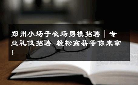 郑州小场子夜场男模招聘｜专业礼仪招聘-轻松高薪等你来拿！ 
