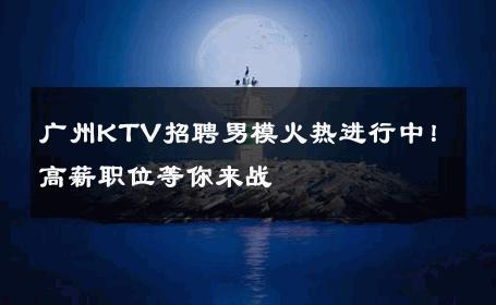 广州KTV招聘男模火热进行中！高薪职位等你来战 