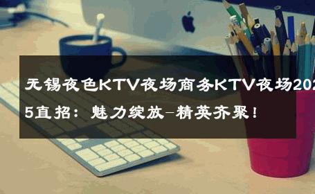 无锡夜色KTV夜场商务KTV夜场2025直招：魅力绽放-精英齐聚！ 