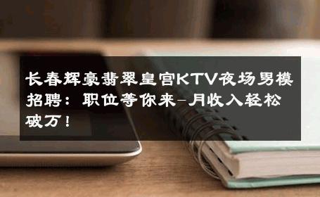 长春辉豪翡翠皇宫KTV夜场男模招聘：职位等你来-月收入轻松破万！ 