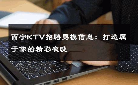 西宁KTV招聘男模信息：打造属于你的精彩夜晚 
