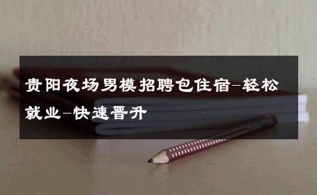 贵阳夜场男模招聘包住宿-轻松就业-快速晋升 