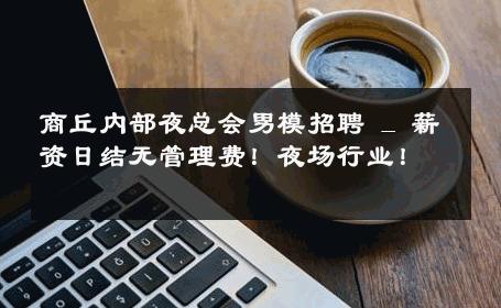 商丘内部夜总会男模招聘 _ 薪资日结无管理费！夜场行业！ 