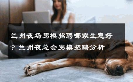 兰州夜场男模招聘哪家生意好？兰州夜总会男模招聘分析 