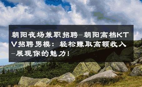 朝阳夜场兼职招聘-朝阳高档KTV招聘男模：轻松赚取高额收入-展现你的魅力！ 