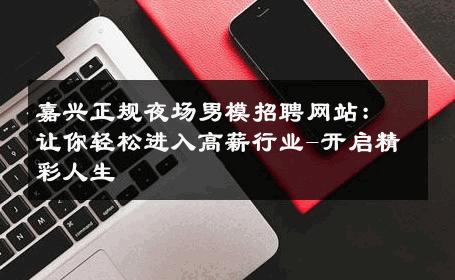 嘉兴正规夜场男模招聘网站：让你轻松进入高薪行业-开启精彩人生 