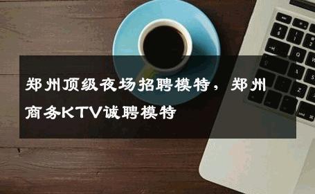 郑州顶级夜场招聘模特，郑州商务KTV诚聘模特
