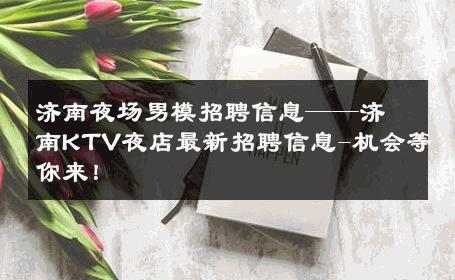 济南夜场男模招聘信息——济南KTV夜店最新招聘信息-机会等你来！ 