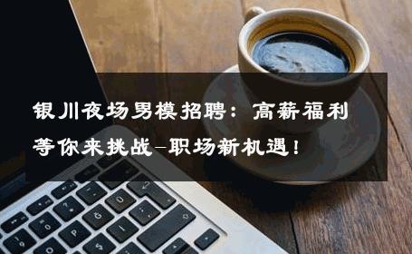 银川夜场男模招聘：高薪福利等你来挑战-职场新机遇！ 