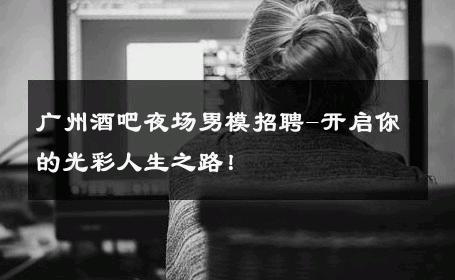 广州酒吧夜场男模招聘-开启你的光彩人生之路！ 
