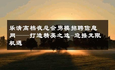 乐清高档夜总会男模招聘信息网——打造精英之选-迎接无限机遇 