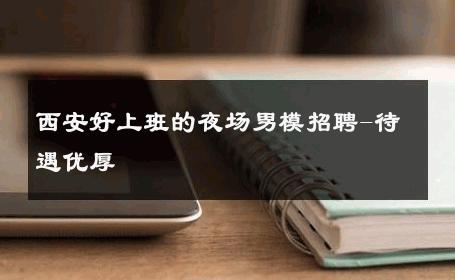 西安好上班的夜场男模招聘-待遇优厚 