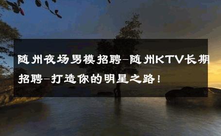 随州夜场男模招聘-随州KTV长期招聘-打造你的明星之路！ 