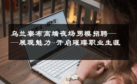乌兰察布高端夜场男模招聘——展现魅力-开启璀璨职业生涯 