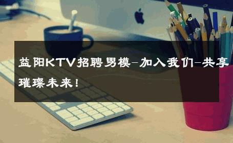 益阳KTV招聘男模-加入我们-共享璀璨未来！ 