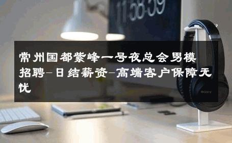 常州国都紫峰一号夜总会男模招聘-日结薪资-高端客户保障无忧 