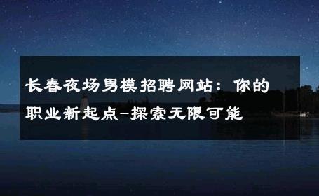 长春夜场男模招聘网站：你的职业新起点-探索无限可能 