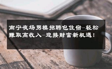 南宁夜场男模招聘包住宿-轻松赚取高收入-迎接财富新机遇！ 