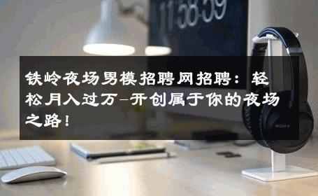 铁岭夜场男模招聘网招聘：轻松月入过万-开创属于你的夜场之路！ 
