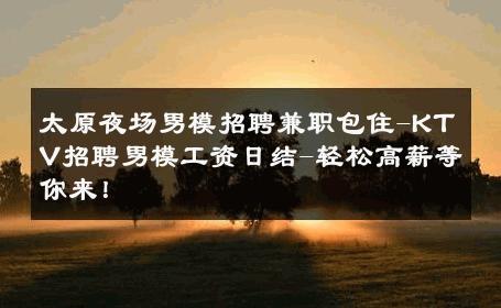 太原夜场男模招聘兼职包住-KTV招聘男模工资日结-轻松高薪等你来！ 