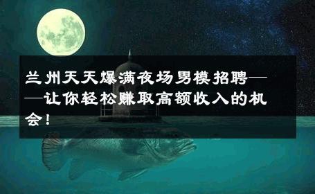 兰州天天爆满夜场男模招聘——让你轻松赚取高额收入的机会！ 