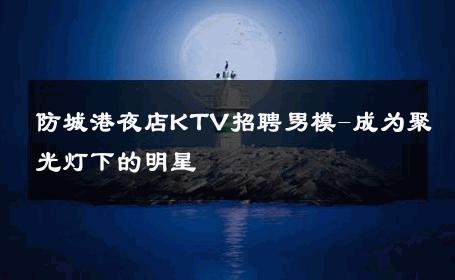 防城港夜店KTV招聘男模-成为聚光灯下的明星 