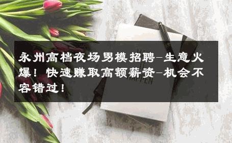 永州高档夜场男模招聘-生意火爆！快速赚取高额薪资-机会不容错过！ 