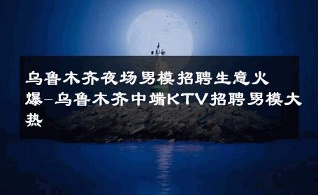 乌鲁木齐夜场男模招聘生意火爆-乌鲁木齐中端KTV招聘男模大热 