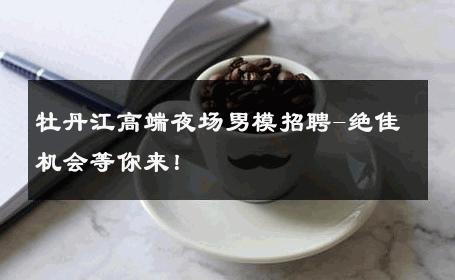 牡丹江高端夜场男模招聘-绝佳机会等你来！ 