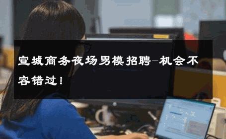 宣城商务夜场男模招聘-机会不容错过！ 
