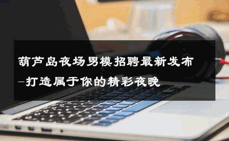 葫芦岛夜场男模招聘最新发布-打造属于你的精彩夜晚 