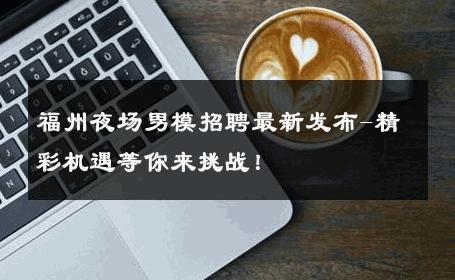 福州夜场男模招聘最新发布-精彩机遇等你来挑战！ 