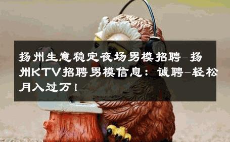 扬州生意稳定夜场男模招聘-扬州KTV招聘男模信息：诚聘-轻松月入过万！ 