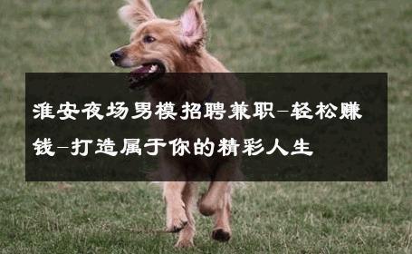 淮安夜场男模招聘兼职-轻松赚钱-打造属于你的精彩人生 
