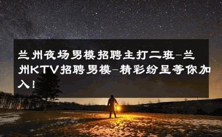 兰州夜场男模招聘主打二班-兰州KTV招聘男模-精彩纷呈等你加入！ 