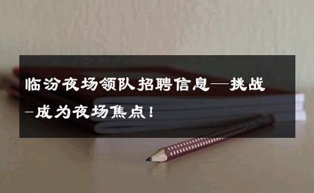临汾夜场领队招聘信息—挑战-成为夜场焦点！ 