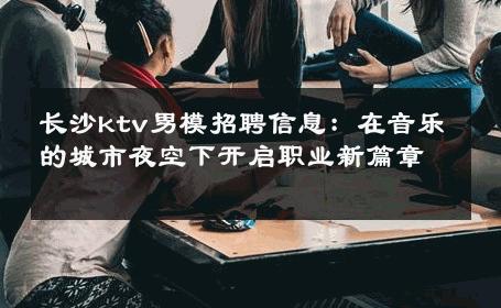 长沙ktv男模招聘信息：在音乐的城市夜空下开启职业新篇章 
