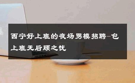 西宁好上班的夜场男模招聘-包上班无后顾之忧 