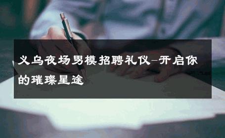 义乌夜场男模招聘礼仪-开启你的璀璨星途 