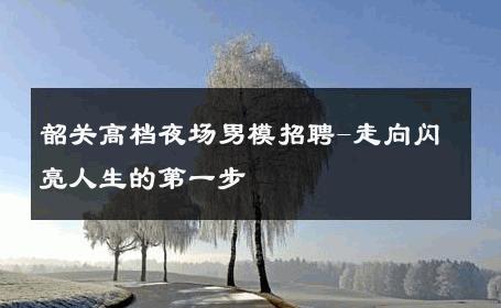 韶关高档夜场男模招聘-走向闪亮人生的第一步 